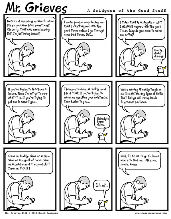 Dear God, why do you have to make life so goddamn hard sometimes? Oh sorry, that was unnecessary. But I'm just being honest. I mean, people keep telling me that I can't appreciate the good times unless I go through some bad times. But... I think that is a big pile of shit. I ALWAYS appreciate the good times. Why do you have to make me suffer? If you're trying to teach me a lesson, then I'm not quite sure what it is. If you're trying to get me to resent you... Then you're doing a pretty good job of that. If you're trying to make me question your existence, then kudos to you... You're making it really tough on me to maintain any type of faith that things will swing back to greener pastures. Come on, buddy. Give me a sign. Give me a nugget of hope. Give me a smidgeon of the good stuff. Come on. DO IT! Well, I'll be waiting. You know where to find me. Talk soon, homie. Amen.